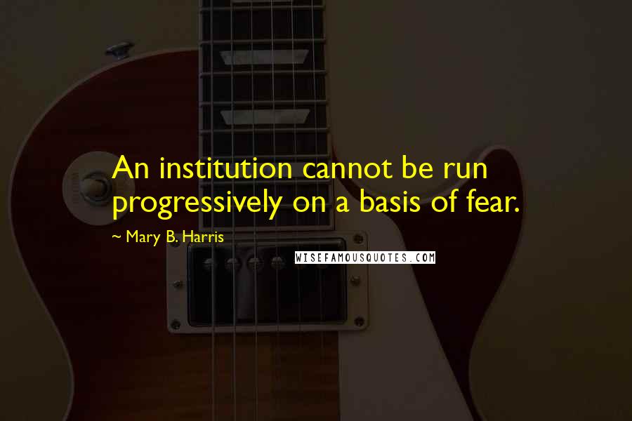 Mary B. Harris Quotes: An institution cannot be run progressively on a basis of fear.