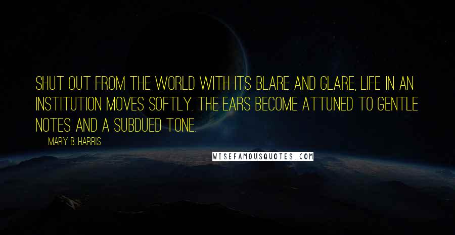 Mary B. Harris Quotes: Shut out from the world with its blare and glare, life in an institution moves softly. The ears become attuned to gentle notes and a subdued tone.