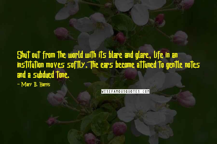 Mary B. Harris Quotes: Shut out from the world with its blare and glare, life in an institution moves softly. The ears become attuned to gentle notes and a subdued tone.