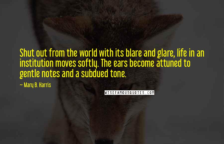 Mary B. Harris Quotes: Shut out from the world with its blare and glare, life in an institution moves softly. The ears become attuned to gentle notes and a subdued tone.