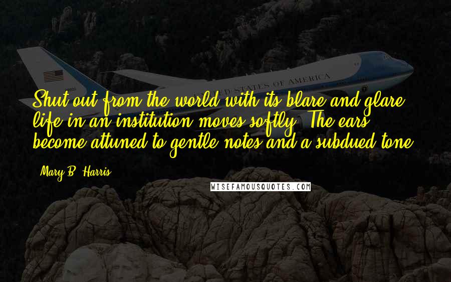 Mary B. Harris Quotes: Shut out from the world with its blare and glare, life in an institution moves softly. The ears become attuned to gentle notes and a subdued tone.