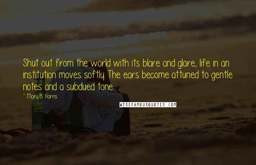 Mary B. Harris Quotes: Shut out from the world with its blare and glare, life in an institution moves softly. The ears become attuned to gentle notes and a subdued tone.