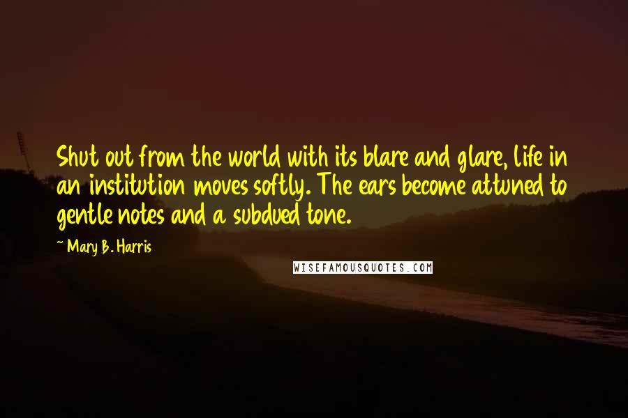 Mary B. Harris Quotes: Shut out from the world with its blare and glare, life in an institution moves softly. The ears become attuned to gentle notes and a subdued tone.