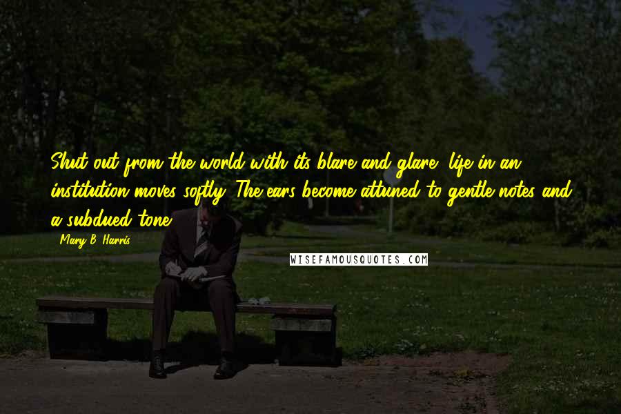 Mary B. Harris Quotes: Shut out from the world with its blare and glare, life in an institution moves softly. The ears become attuned to gentle notes and a subdued tone.