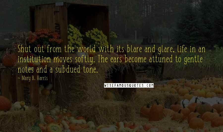 Mary B. Harris Quotes: Shut out from the world with its blare and glare, life in an institution moves softly. The ears become attuned to gentle notes and a subdued tone.