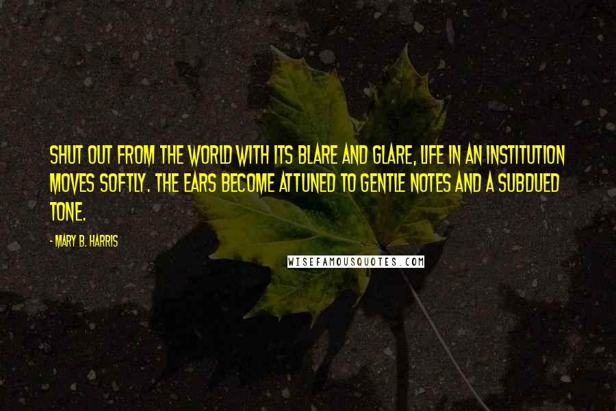 Mary B. Harris Quotes: Shut out from the world with its blare and glare, life in an institution moves softly. The ears become attuned to gentle notes and a subdued tone.