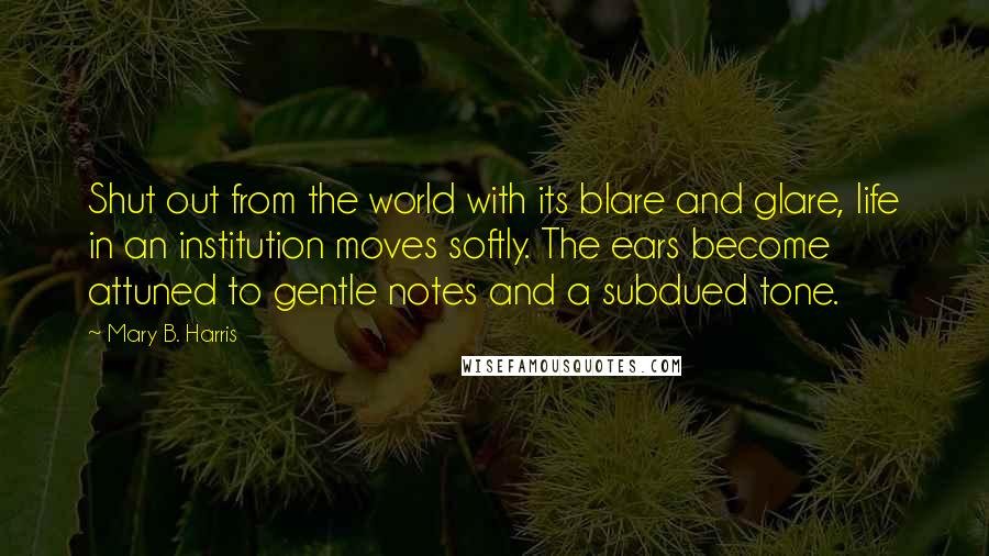 Mary B. Harris Quotes: Shut out from the world with its blare and glare, life in an institution moves softly. The ears become attuned to gentle notes and a subdued tone.