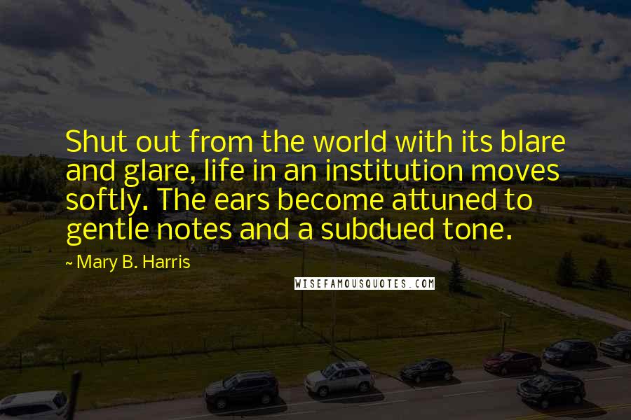 Mary B. Harris Quotes: Shut out from the world with its blare and glare, life in an institution moves softly. The ears become attuned to gentle notes and a subdued tone.