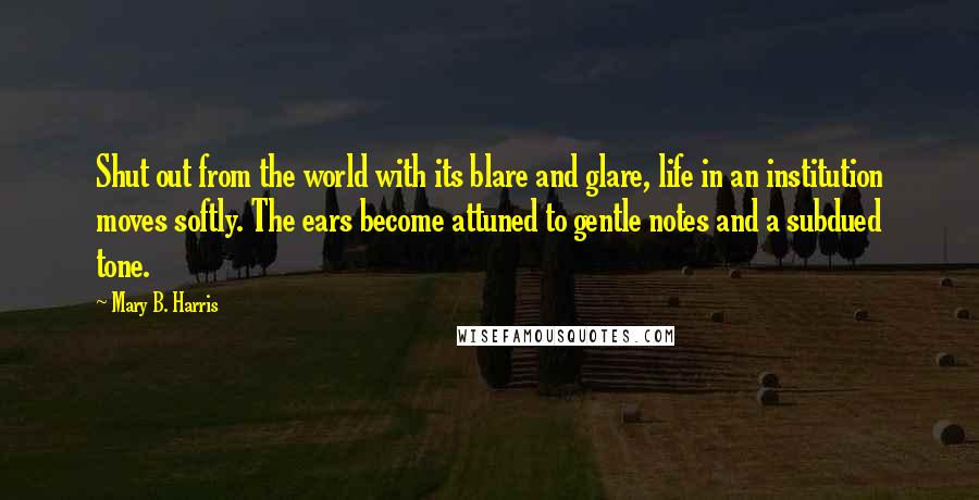 Mary B. Harris Quotes: Shut out from the world with its blare and glare, life in an institution moves softly. The ears become attuned to gentle notes and a subdued tone.