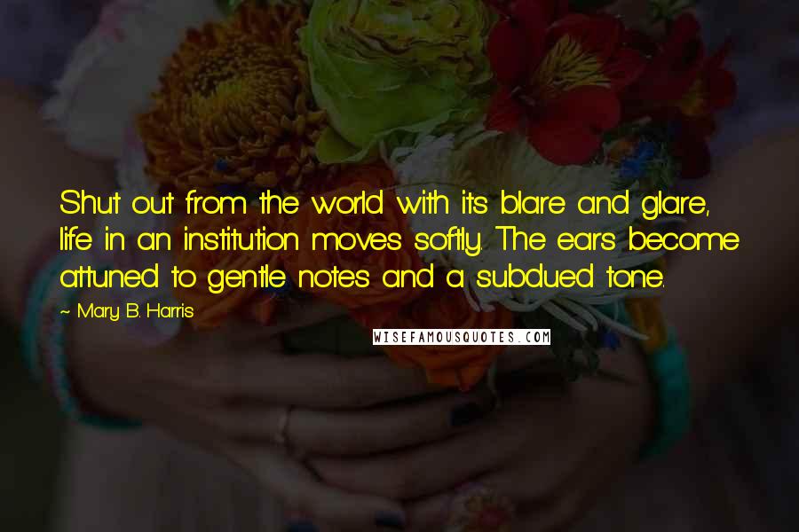 Mary B. Harris Quotes: Shut out from the world with its blare and glare, life in an institution moves softly. The ears become attuned to gentle notes and a subdued tone.