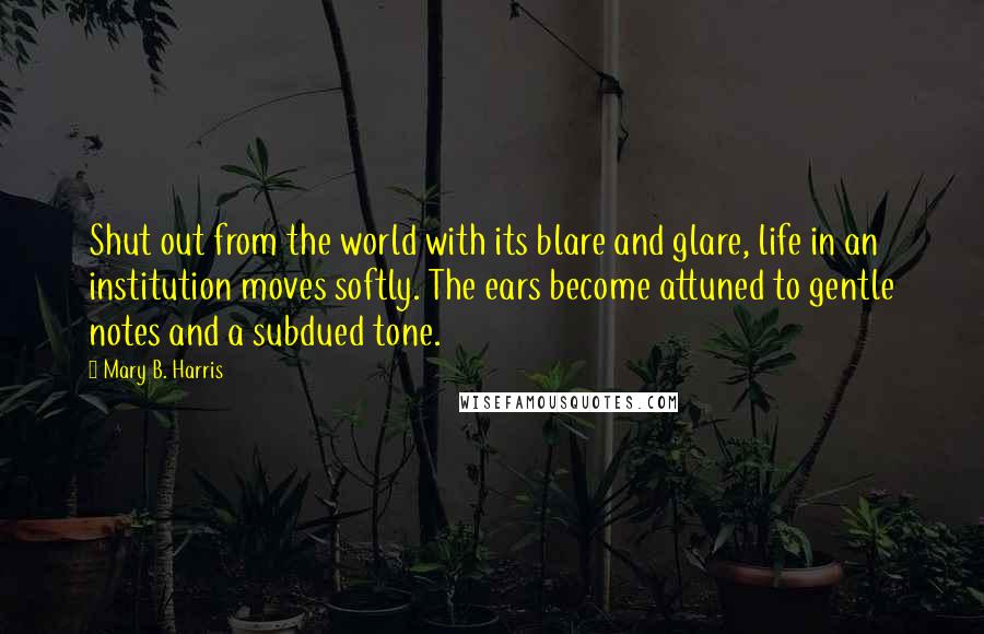 Mary B. Harris Quotes: Shut out from the world with its blare and glare, life in an institution moves softly. The ears become attuned to gentle notes and a subdued tone.