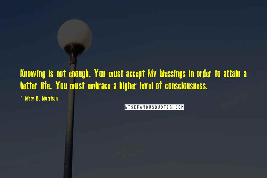 Mary B. Morrison Quotes: Knowing is not enough. You must accept My blessings in order to attain a better life. You must embrace a higher level of consciousness.