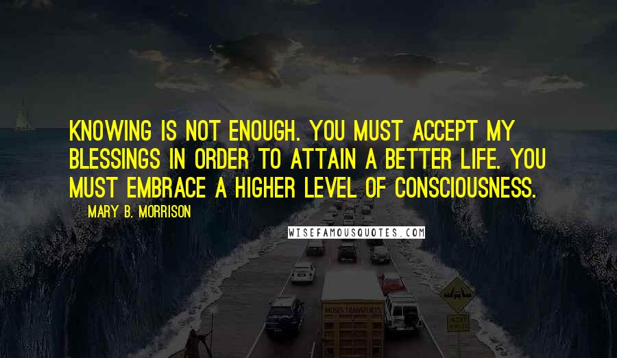 Mary B. Morrison Quotes: Knowing is not enough. You must accept My blessings in order to attain a better life. You must embrace a higher level of consciousness.