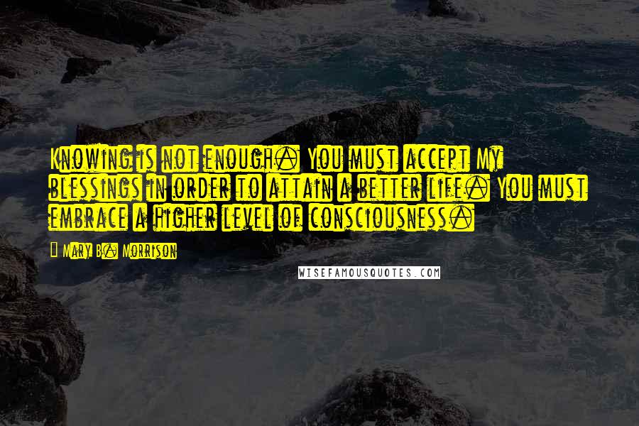 Mary B. Morrison Quotes: Knowing is not enough. You must accept My blessings in order to attain a better life. You must embrace a higher level of consciousness.