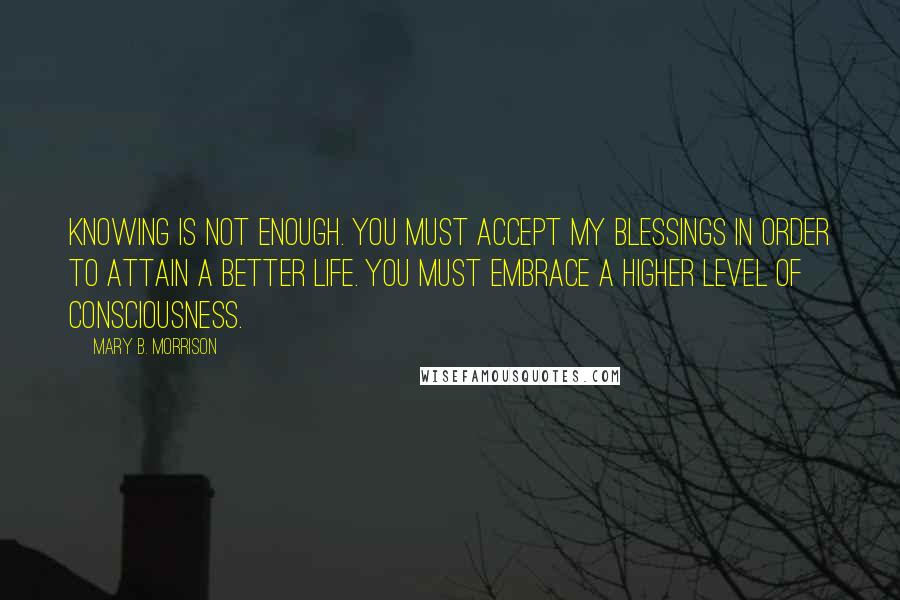 Mary B. Morrison Quotes: Knowing is not enough. You must accept My blessings in order to attain a better life. You must embrace a higher level of consciousness.