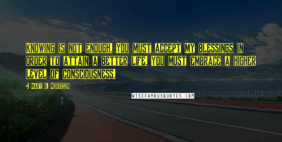 Mary B. Morrison Quotes: Knowing is not enough. You must accept My blessings in order to attain a better life. You must embrace a higher level of consciousness.