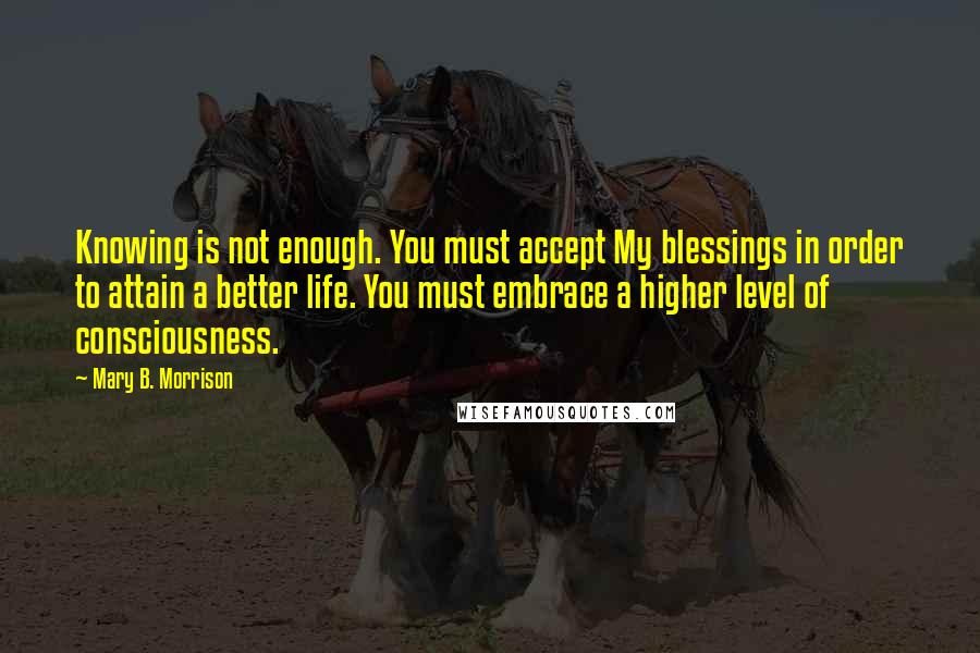 Mary B. Morrison Quotes: Knowing is not enough. You must accept My blessings in order to attain a better life. You must embrace a higher level of consciousness.