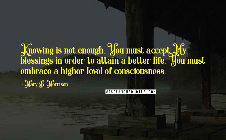 Mary B. Morrison Quotes: Knowing is not enough. You must accept My blessings in order to attain a better life. You must embrace a higher level of consciousness.