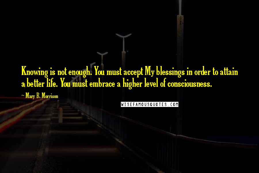 Mary B. Morrison Quotes: Knowing is not enough. You must accept My blessings in order to attain a better life. You must embrace a higher level of consciousness.