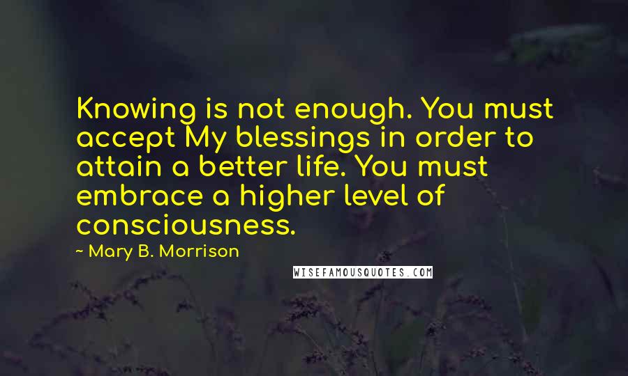 Mary B. Morrison Quotes: Knowing is not enough. You must accept My blessings in order to attain a better life. You must embrace a higher level of consciousness.