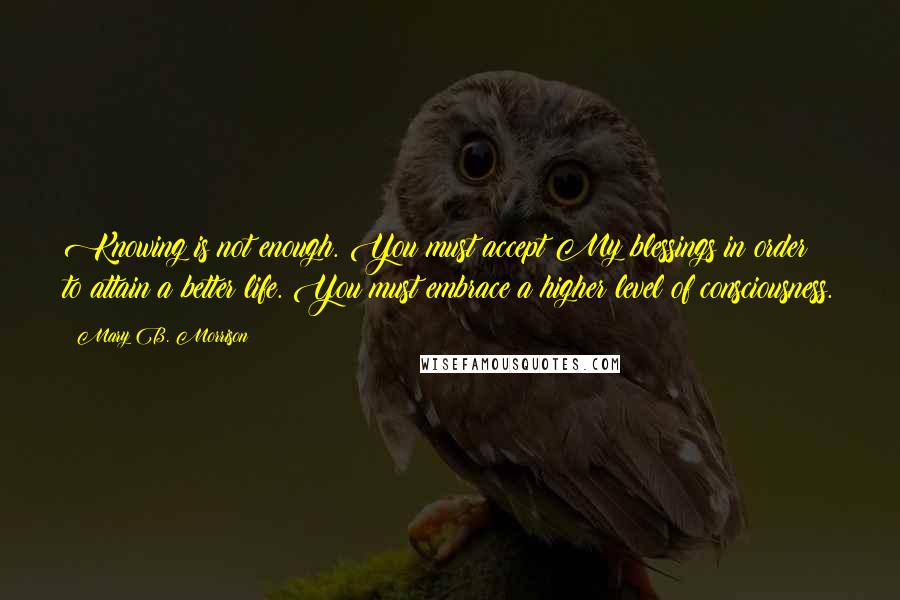 Mary B. Morrison Quotes: Knowing is not enough. You must accept My blessings in order to attain a better life. You must embrace a higher level of consciousness.