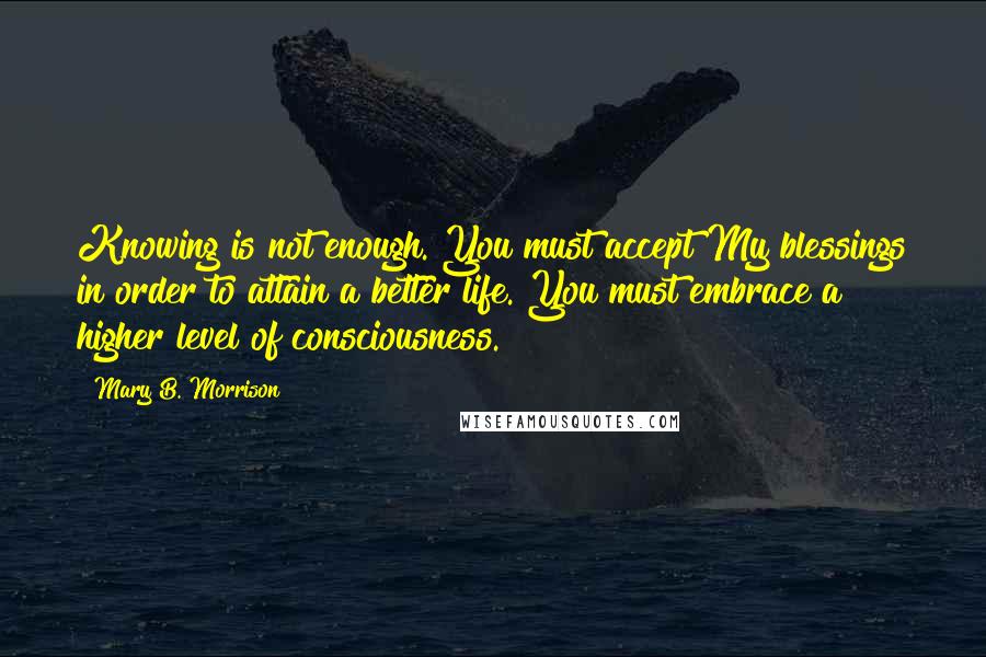 Mary B. Morrison Quotes: Knowing is not enough. You must accept My blessings in order to attain a better life. You must embrace a higher level of consciousness.