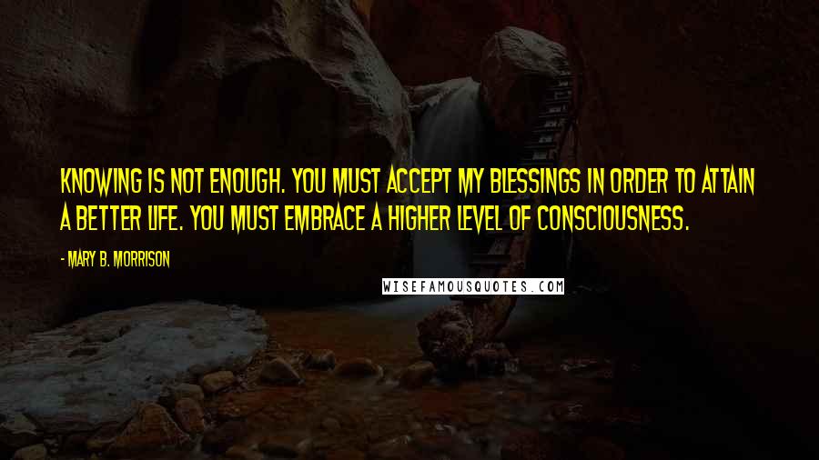 Mary B. Morrison Quotes: Knowing is not enough. You must accept My blessings in order to attain a better life. You must embrace a higher level of consciousness.