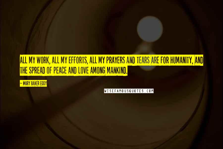 Mary Baker Eddy Quotes: All my work, all my efforts, all my prayers and tears are for humanity, and the spread of peace and love among mankind.