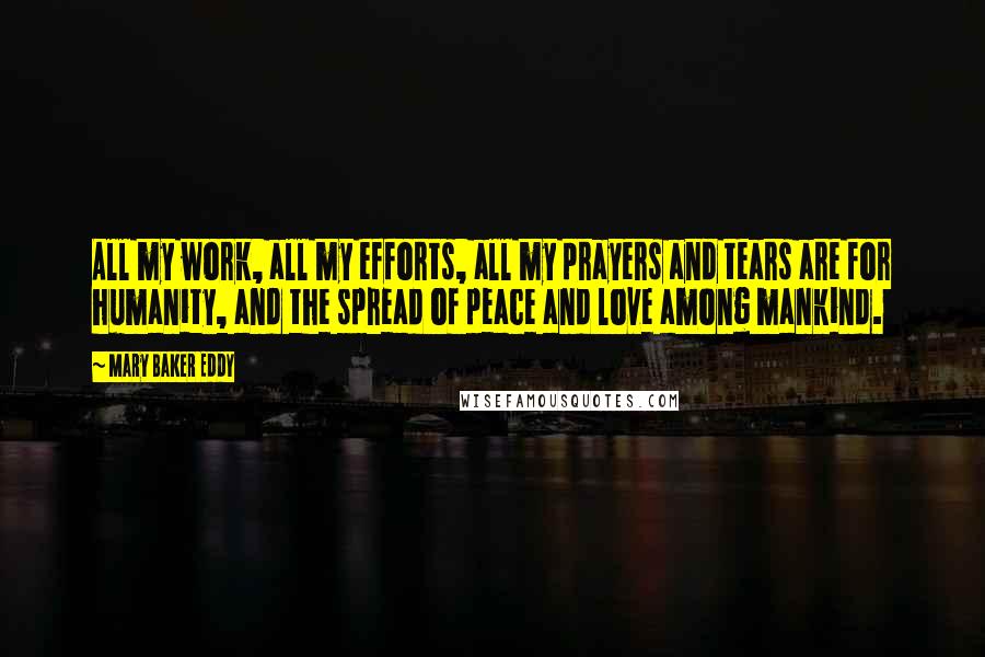 Mary Baker Eddy Quotes: All my work, all my efforts, all my prayers and tears are for humanity, and the spread of peace and love among mankind.