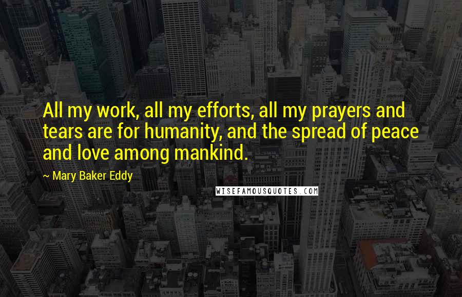 Mary Baker Eddy Quotes: All my work, all my efforts, all my prayers and tears are for humanity, and the spread of peace and love among mankind.