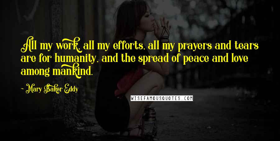 Mary Baker Eddy Quotes: All my work, all my efforts, all my prayers and tears are for humanity, and the spread of peace and love among mankind.