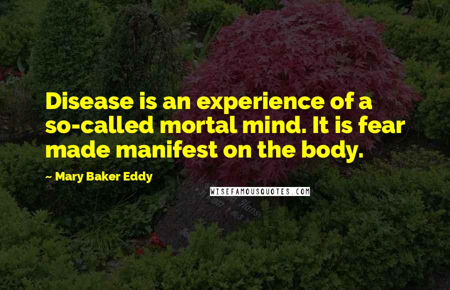 Mary Baker Eddy Quotes: Disease is an experience of a so-called mortal mind. It is fear made manifest on the body.