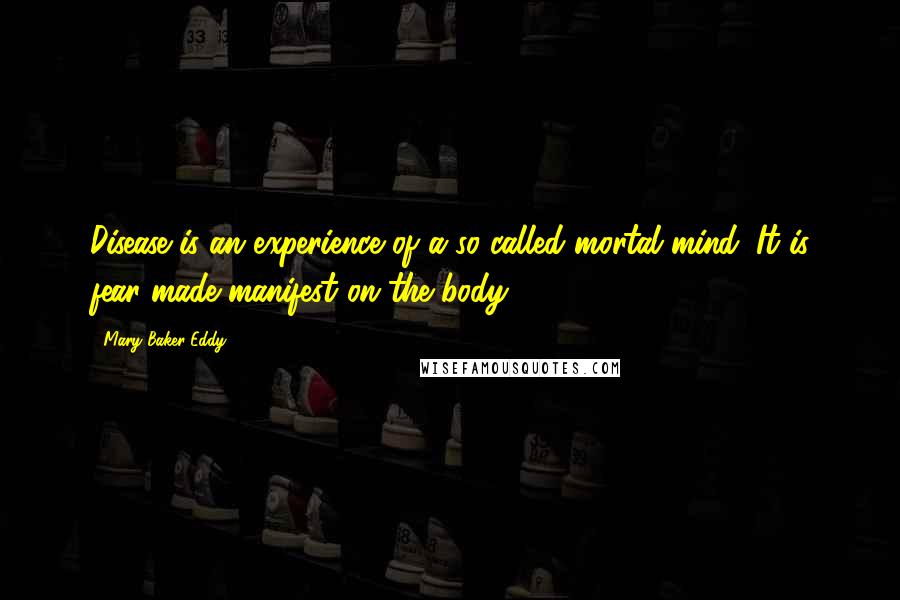 Mary Baker Eddy Quotes: Disease is an experience of a so-called mortal mind. It is fear made manifest on the body.