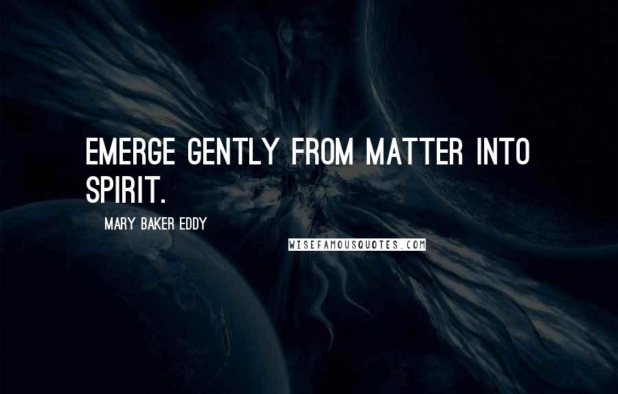Mary Baker Eddy Quotes: Emerge gently from matter into Spirit.