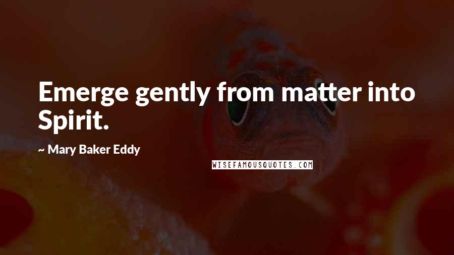 Mary Baker Eddy Quotes: Emerge gently from matter into Spirit.