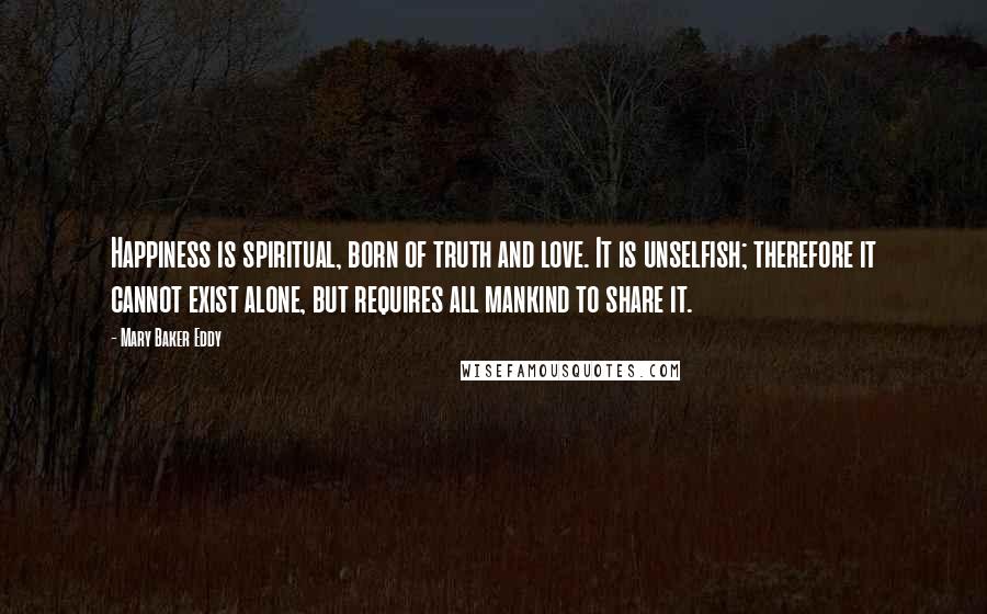 Mary Baker Eddy Quotes: Happiness is spiritual, born of truth and love. It is unselfish; therefore it cannot exist alone, but requires all mankind to share it.