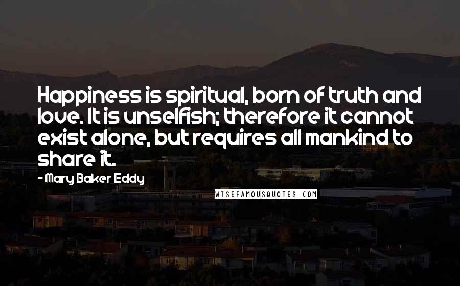 Mary Baker Eddy Quotes: Happiness is spiritual, born of truth and love. It is unselfish; therefore it cannot exist alone, but requires all mankind to share it.