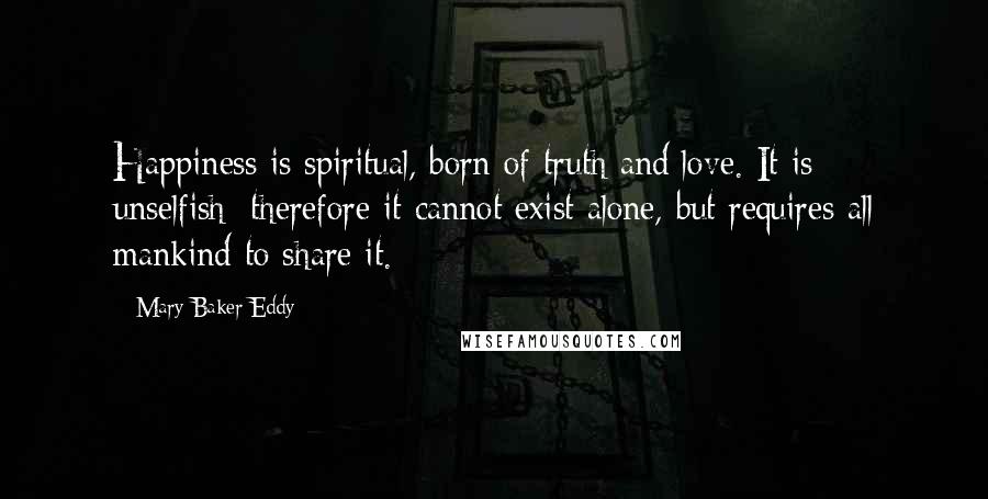 Mary Baker Eddy Quotes: Happiness is spiritual, born of truth and love. It is unselfish; therefore it cannot exist alone, but requires all mankind to share it.