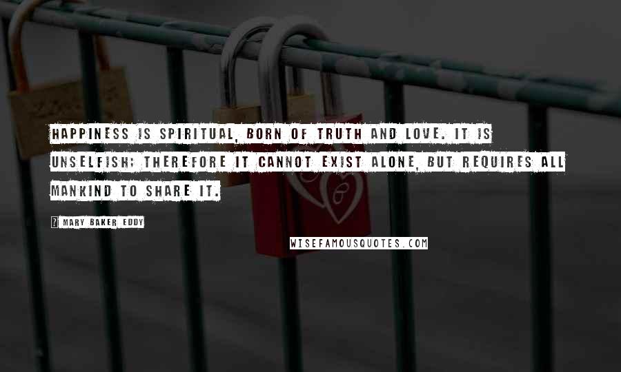 Mary Baker Eddy Quotes: Happiness is spiritual, born of truth and love. It is unselfish; therefore it cannot exist alone, but requires all mankind to share it.
