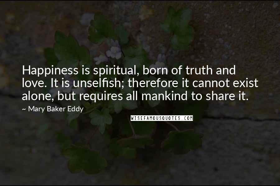 Mary Baker Eddy Quotes: Happiness is spiritual, born of truth and love. It is unselfish; therefore it cannot exist alone, but requires all mankind to share it.