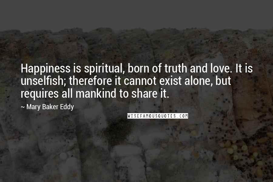 Mary Baker Eddy Quotes: Happiness is spiritual, born of truth and love. It is unselfish; therefore it cannot exist alone, but requires all mankind to share it.