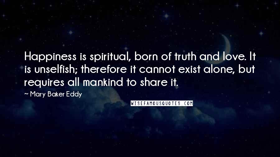 Mary Baker Eddy Quotes: Happiness is spiritual, born of truth and love. It is unselfish; therefore it cannot exist alone, but requires all mankind to share it.