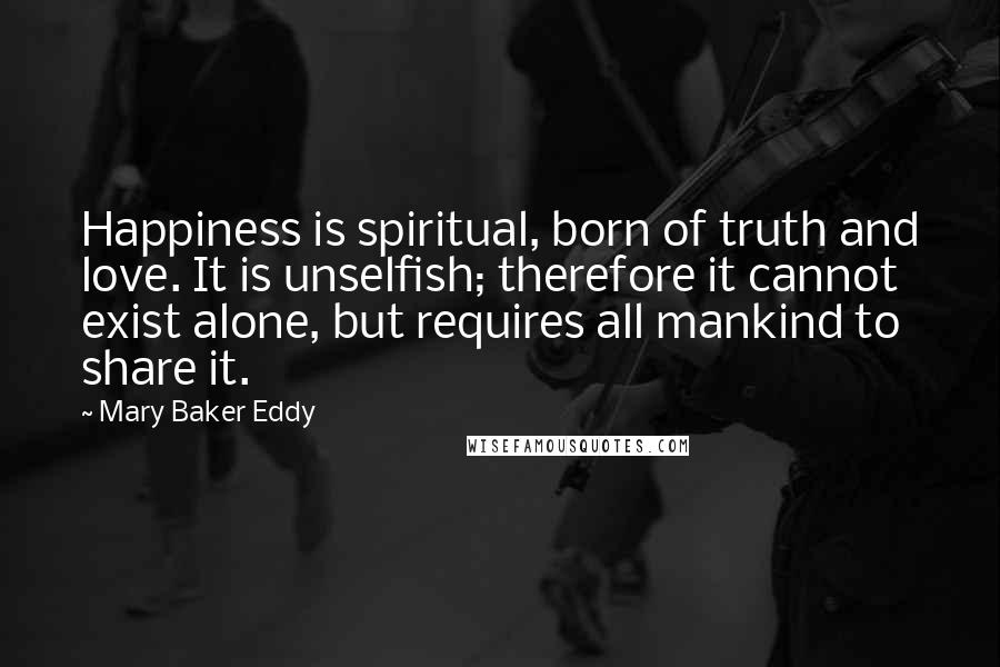 Mary Baker Eddy Quotes: Happiness is spiritual, born of truth and love. It is unselfish; therefore it cannot exist alone, but requires all mankind to share it.