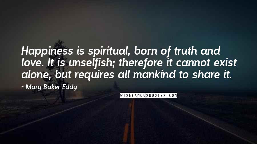 Mary Baker Eddy Quotes: Happiness is spiritual, born of truth and love. It is unselfish; therefore it cannot exist alone, but requires all mankind to share it.