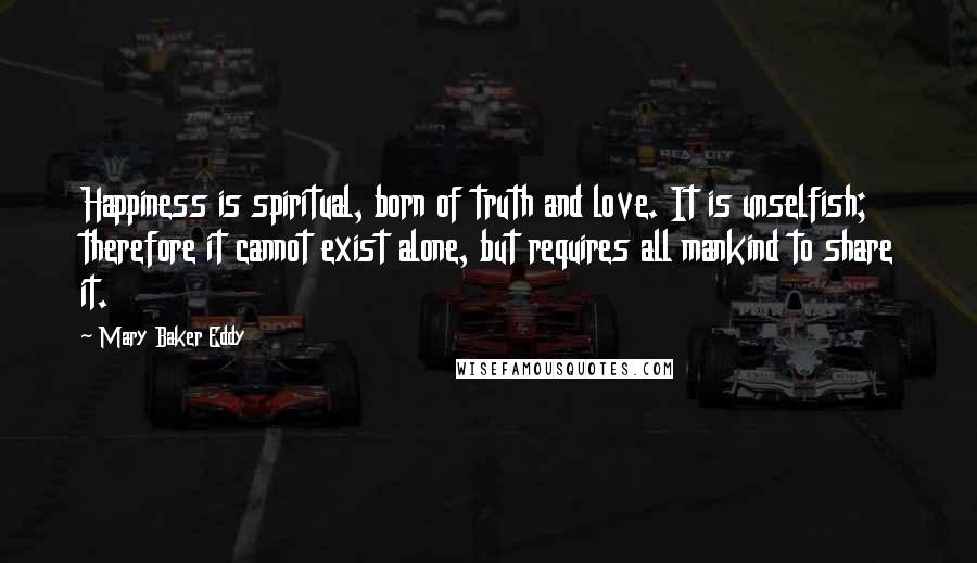 Mary Baker Eddy Quotes: Happiness is spiritual, born of truth and love. It is unselfish; therefore it cannot exist alone, but requires all mankind to share it.