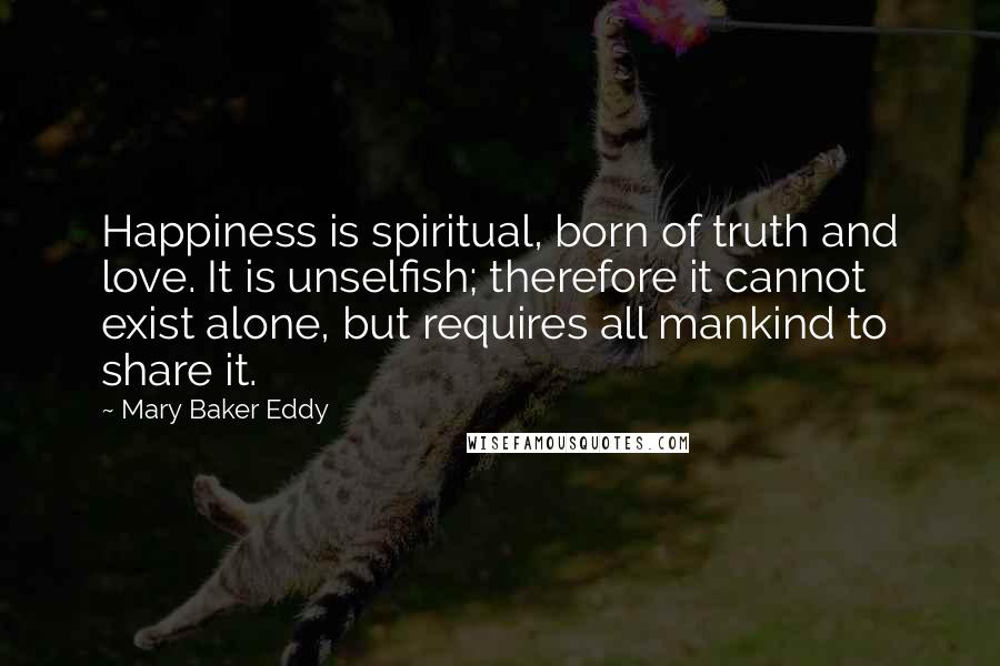 Mary Baker Eddy Quotes: Happiness is spiritual, born of truth and love. It is unselfish; therefore it cannot exist alone, but requires all mankind to share it.