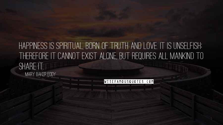 Mary Baker Eddy Quotes: Happiness is spiritual, born of truth and love. It is unselfish; therefore it cannot exist alone, but requires all mankind to share it.