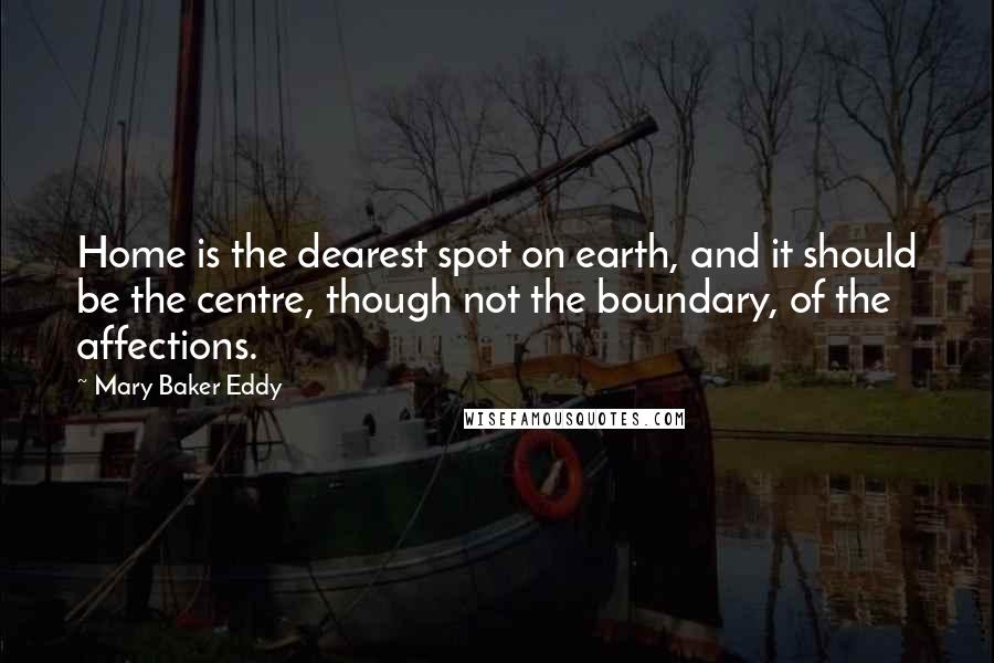 Mary Baker Eddy Quotes: Home is the dearest spot on earth, and it should be the centre, though not the boundary, of the affections.