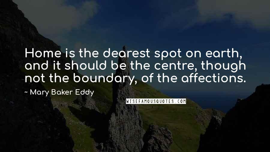 Mary Baker Eddy Quotes: Home is the dearest spot on earth, and it should be the centre, though not the boundary, of the affections.