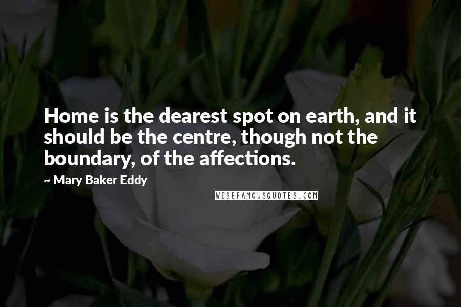 Mary Baker Eddy Quotes: Home is the dearest spot on earth, and it should be the centre, though not the boundary, of the affections.